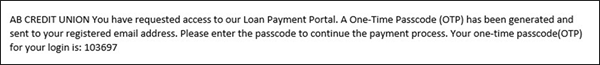 Example of email. It says; AB CREDIT UNION You have requested access to our Loan Payment Portal. A One-Time Passcode(OTP) has been generated and sent to your registered email address. Please enter the passcode to continue the payment process. Your one-time passcode (OTP) for your login is: 103697