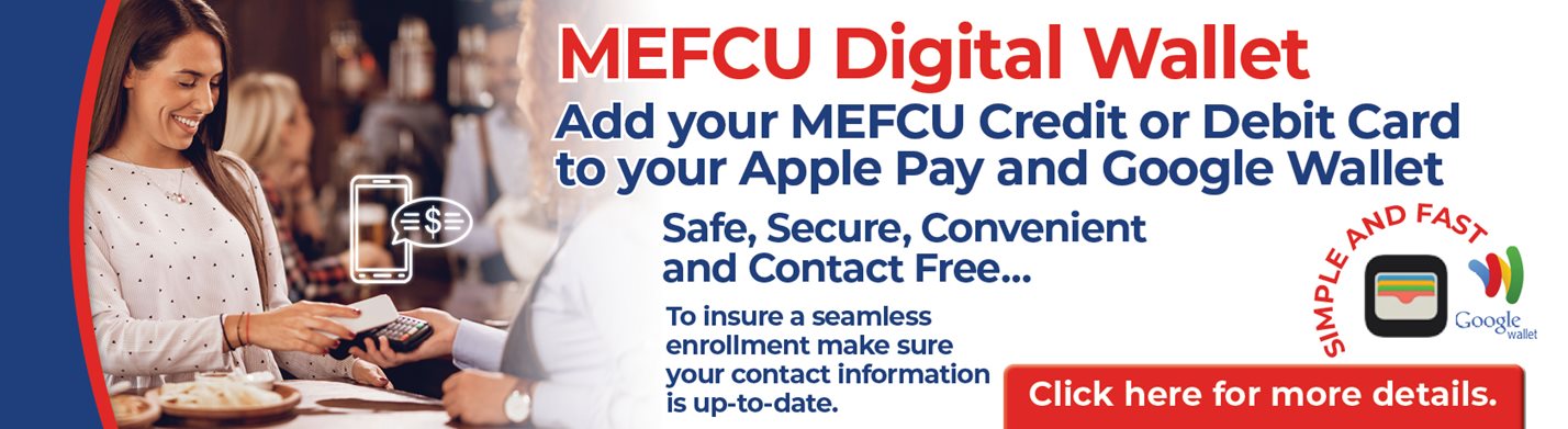 MEFCU Digital Wallet
Add your MEFCU Credit or Debit Card to your Apple Pay and Google Wallet
Safe, Secure, Convenient and Contact Free...
To insure a seamless enrollment make sure your contact information is up-to-date.
Click here for more details.