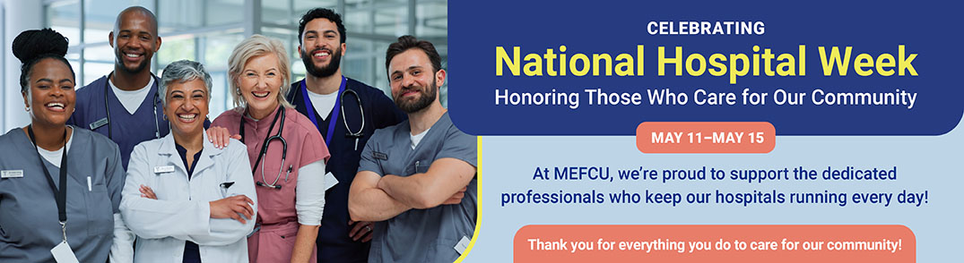 Celebrating National Hospital Week
Honoring Those Who Care for Our Community
At MEFCU, we’re proud to support the dedicated professionals who keep our hospitals running every day.
Thank you for everything you do to care for our community!
May 11 - May 15