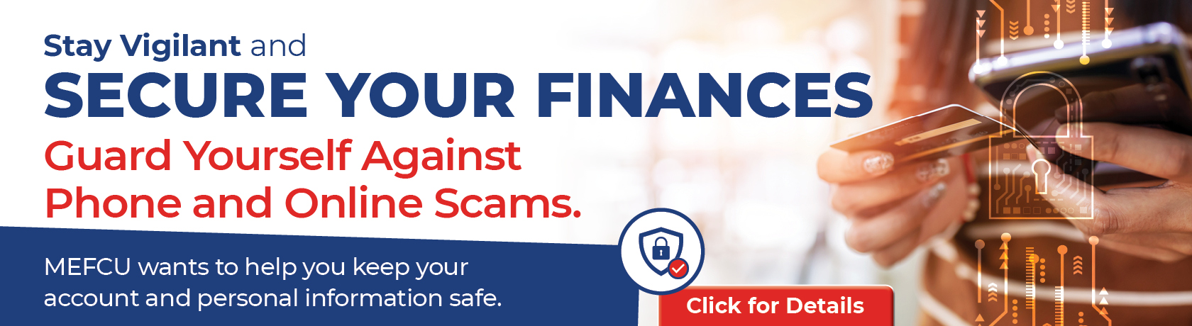 Stay Vigilant and Secure Your Finances
Guard Yourself Against Phone and Online Scams.
MEFCU wants to help you keep your account and personal information safe. CLICK FOR DETAILS