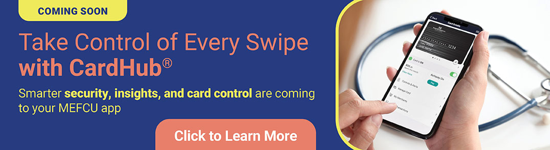 COMING SOON
Take Control of Every Swipe with CardHub
Smarter security, insights, and card control are coming soon to your MEFCU app
Click To Learn More