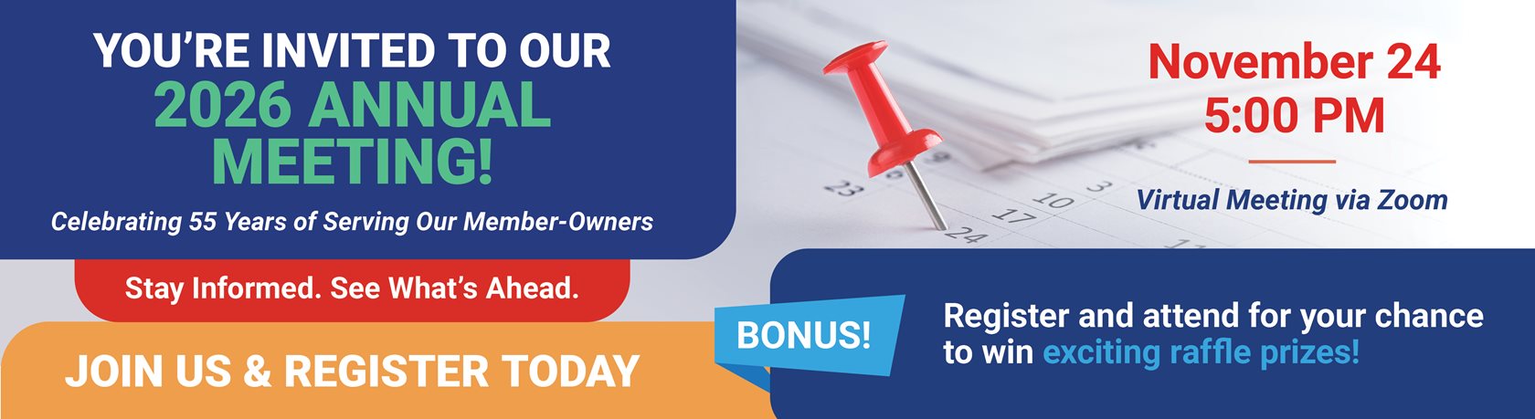 YOU’RE INVITED TO OUR 2026 ANNUAL MEETING!
Celebrating 55 Years of Serving Our Member-Owners
Stay Informed. See What’s Ahead.
Virtual Meeting via Zoom
November 24 • 5:00 PM
All members are welcome to attend!
JOIN US & REGISTER TODAY
BONUS
Register and attend for you chance to win exciting raffle prizes!