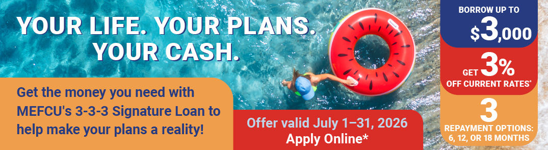 Your Life. Your Plans. Your Cash.
Get the money you need with MEFCU's 3-3-3 Signature Loan to help make your plans a reality!
Offer Valid July 1-31, 2026
Apply Online*
Borrow up to $3,000
Get 3% Off Current Rates*
3 Repayment Options: 6,12, or 18 months