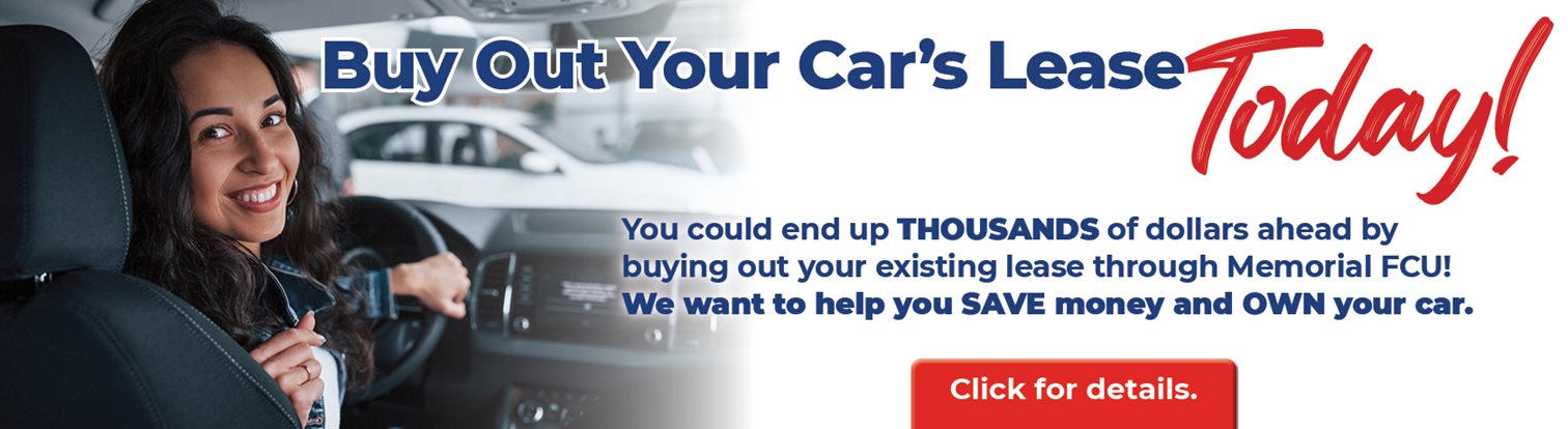 Buy Out Your Car's Lease Today!
You could en up THOUSANDS of dollars ahead by buying out your existing lease through Memorial FCU! We want to help you SAVE money and OWN your car.
Click for details.