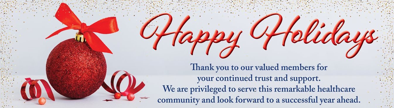 Happy Holidays
Thank you to our valued members for your continued trust and support. We are privileged to serve this remarkable healthcare community and look forward to a successful 2023 year ahead. 