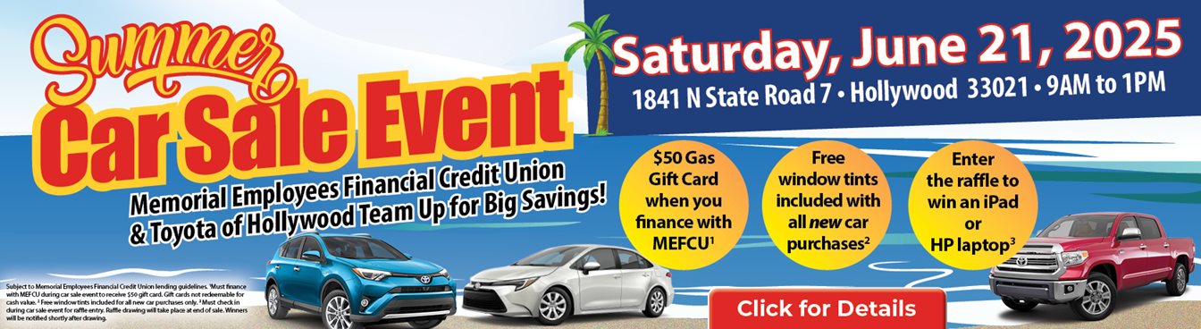 Summer Car Sale Event
Memorial Employees Financial Credit Union & Toyota of Hollywood Team Up for Big Savings!
Satuday, June 21, 2025
1841 N State Road 7, Hollywood 33021- 9AM to 1PM
$50 Gas Card when you Finance with MEFCU1
Free window tints included with all NEW car purchases2
Enter the raffle to win an iPad or HP laptop3
Click for details and to get pre-approved