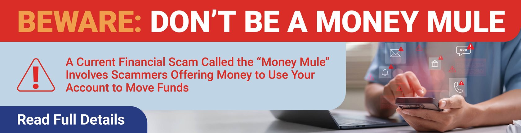 BEWARE: DON'T BE A MONEY MULE
A Current Financial Scam Called “Money Mule” Involves Scammers Offering to Pay You to Use Your Account to Move Funds
Read Full Details