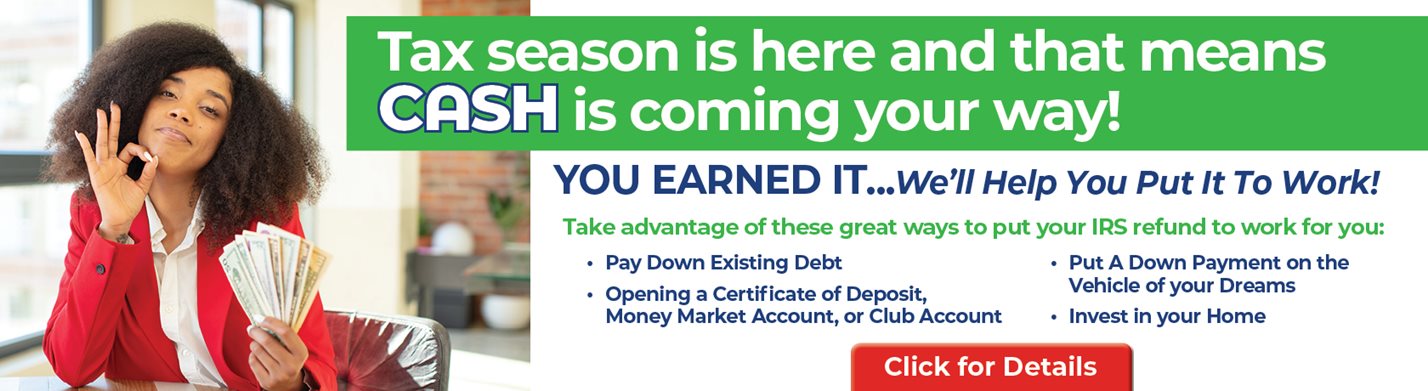 Tax season is here and that means CASH is coming your way!
YPU EARNED IT...We'll heko you put it to work!
Take advantage of these great ways to put your IRS refund to work for you:
-Pay Down Existing Debt
-Opening a certificate of deposit, money market account, of club account
-Put a down payment on the cehicle of your dreams
-Invest in your home
Click for details