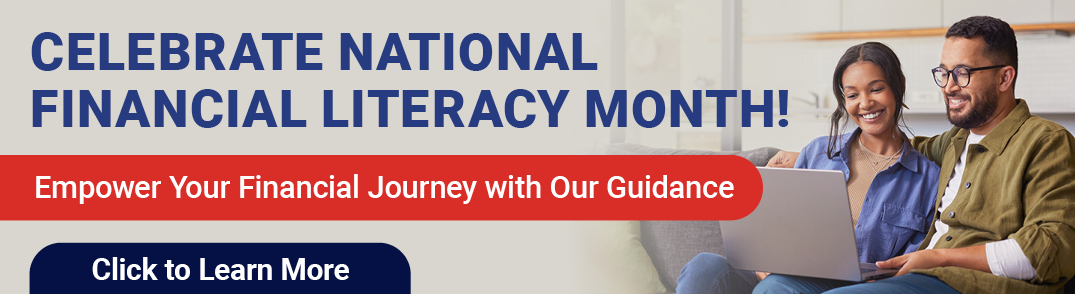 CELEBRATE NATIONAL FINANCIAL LITERACY MONTH! 
Empower Your Financial Journey with Our Guidance
Click to Learn More