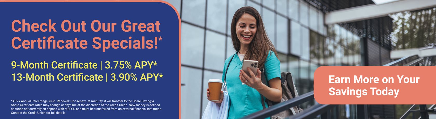 Check Out Our Great Certificate Specials!*
Lock in a guaranteed rate and grow your savings with confidence!
9-Month Certificate
3.75% APY*
13-Month Certificate
3.90% APY*
Earn More on Your Savings Today