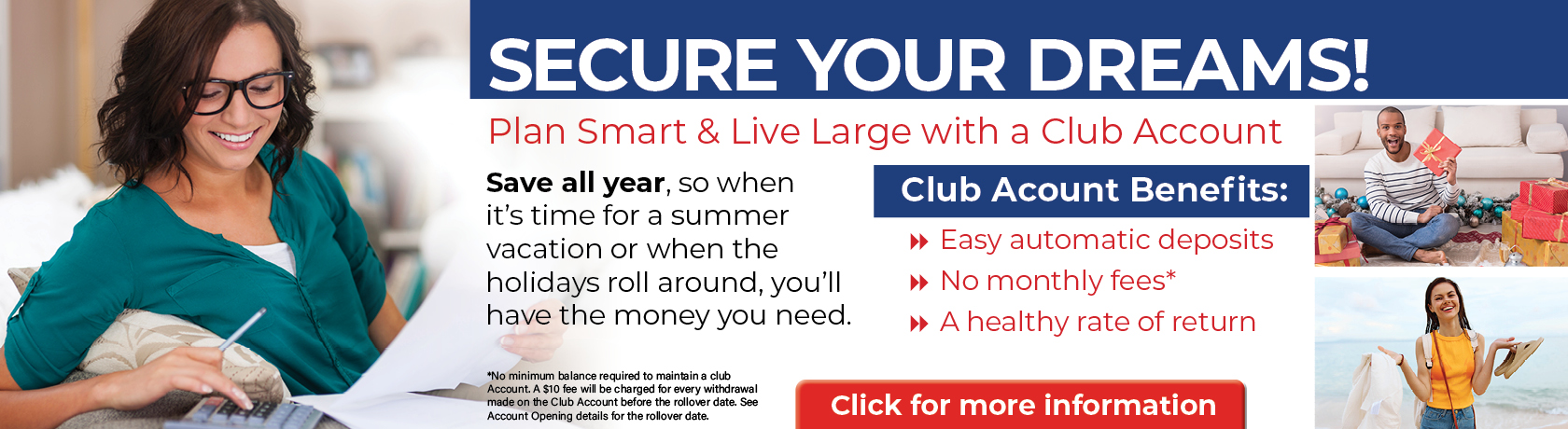 SECURE YOUR DREAMS!
Plan Smart & Live Large with a Club Account
Save all year, so when it's tome for a summer vacation or when the holidays roll around, you'll have the money you need.
Club Acct Benefits: Easy automatic deposit, no mothly fees*, a healthy rate of return
*No min balance required to maintain a club accot. a $10 fee will be charged for every withdrawal made on the club acct before the rollover date. see acco opening details for the rollover date.
CLICK FOR MORE INFORMATION.