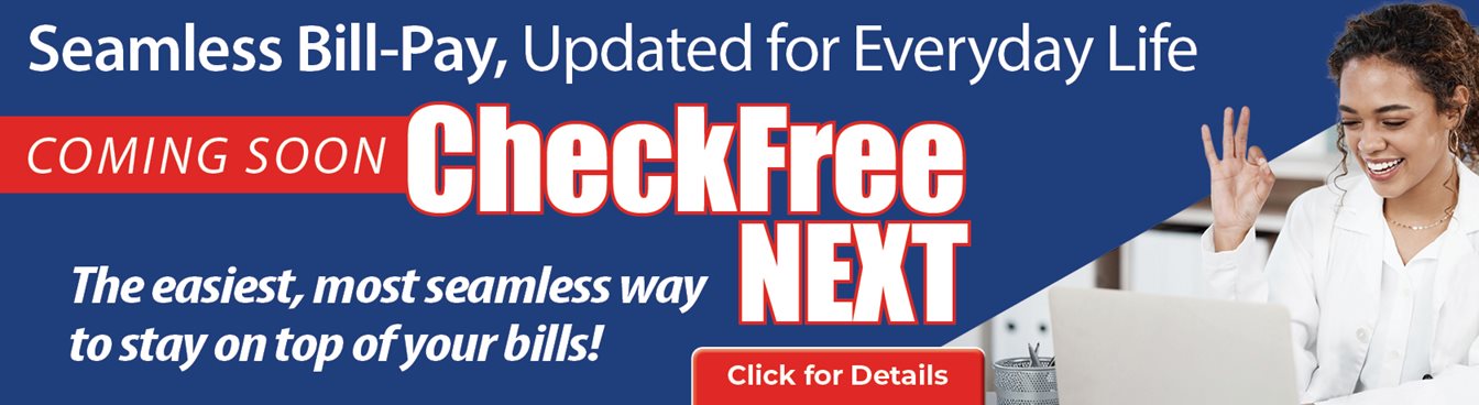Seamless Bill-Pay, Updated for Everyday Life
Coming Soon CheckFree Next
The easiest, most seamless way to stay on top of your bill!
Click for Detaisl