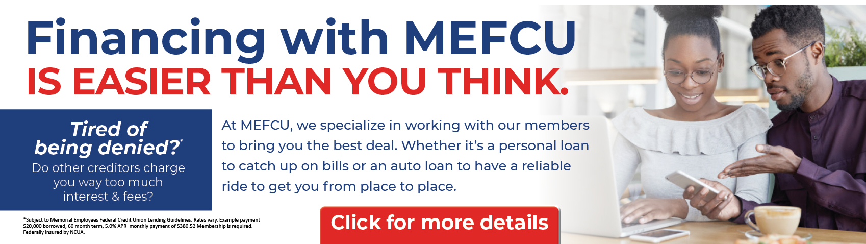 Financing with MEFCU IS EASIER THAN YOU THINK. Tired of being Denied?* Do other creditors charge you way too much interest & fees?
At MEFCU, we specialize in working with out members to bring you the best deal. Whether it's a personal loan to catch up on bills or an auto loan to have a reliable ride to get you from place to place.
Click for more details
*for more info follow the link.