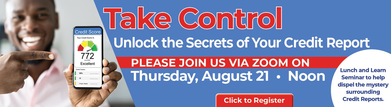 Take Control
Unlock the Secrets of Your Credit Report
PLEASE JOIN US VIA ZOON ON
Thursday, August 21 * Noon
Lunch and Learn Seminar to help dispel the mystery surrounding Credit Reports.
Click to Register