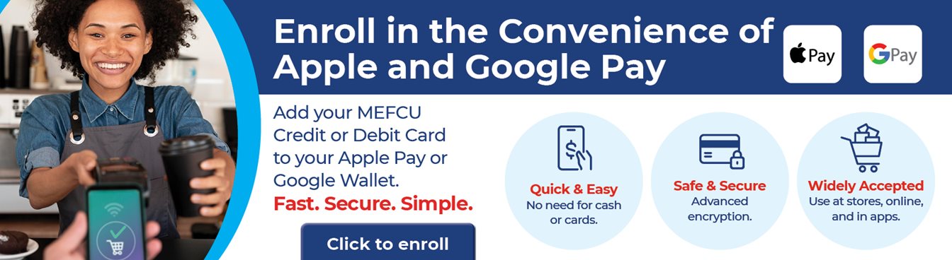Enroll in the Convenience of Apple and Google Pay
Add your MEFCU Credit or Debit Card to your Apple Pay or Google Wallet. 
Fast. Secure. Simple. 
Quick & Easy   No need for cash or cards.
Safe & Secure  Advanced encryption.
Widely Accepted  Use at stores, online, and in apps. 