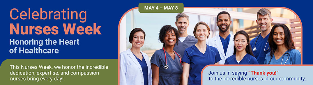 Celebrating Nurses Week
Honoring the Heart of Healthcare
This Nurses Week, we honor the incredible dedication, expertise, and compassion nurses bring every day.
Join us in saying “Thank you!” to the incredible nurses in our community.
May 4 - May 8