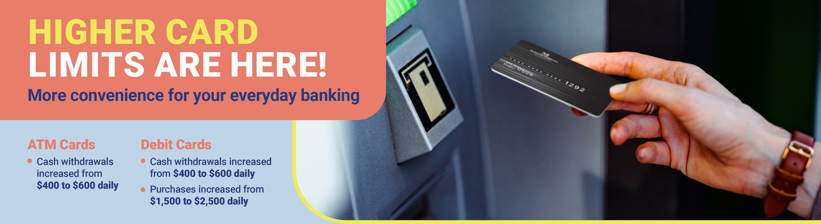 Higher Card Limits Are Here!
More convenience for your everyday banking
ATM Cards
• Cash withdrawals increased from $400 to $600 daily
Debit Cards
• Cash withdrawals increased from $400 to $600 daily
• Purchases increased from $1,500 to $2,500 daily