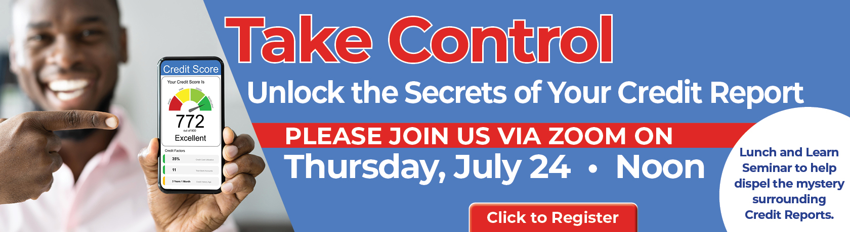 Take Control
Unlock the Secrets of Your Credit Report
PLEASE JOIN US VIA ZOON ON
Thursday, July 24 * Noon
Lunch and Learn Seminar to help dispel the mystery surrounding Credit Reports.
Click to Register