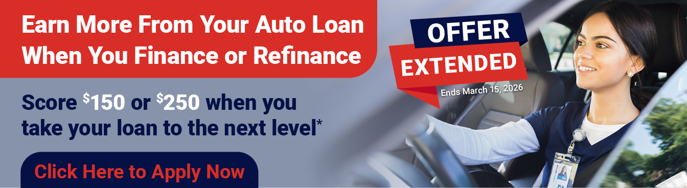 Earn More From Your Auto Loan When You Finance or Refinance

OFFER EXTENDED: Ends March 15, 2026

Score $150 or $250 when you take your loan to the next level*

Click Here to Apply Now