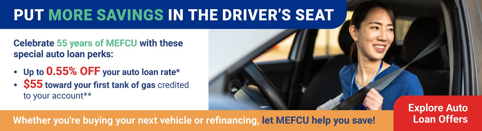Put More Savings in the Driver’s Seat
Celebrate MEFCU’s 55th anniversary with an auto loan offer that goes the extra mile!
Celebrate 55 years of MEFCU with these special auto loan perks:
Up to 0.55% off your auto loan rate*
$55 toward your first tank of gas, credited to your account**
Whether you're buying your next vehicle or refinancing, let MEFCU help you save!
Explore Auto Loan Offers